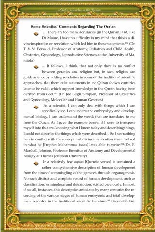 Allah's Miracles in the Qur'an



     Some Scientiss' Comments Regarding The Our'an
            … There are too many accuracies [in the Qur'an] and, like
            Dr. Moore, I have no difficulty in my mind that this is a di-
vine inspiration or revelation which led him to these statements.282 (Dr.
T. V. N. Persaud, Professor of Anatomy, Pediatrics and Child Health,
Obstetrics, Gynecology, Reproductive Sciences at the University of Ma-
nitoba)
            … It follows, I think, that not only there is no conflict
            between genetics and religion but, in fact, religion can
guide science by adding revelation to some of the traditional scientific
approaches, that there exist statements in the Quran shown centuries
later to be valid, which support knowledge in the Quran having been
derived from God.283 (Dr. Joe Leigh Simpson, Professor of Obstetrics
and Gynecology, Molecular and Human Genetics)
             As a scientist, I can only deal with things which I can
            specifically see. I can understand embryology and develop-
mental biology. I can understand the words that are translated to me
from the Quran. As I gave the example before, if I were to transpose
myself into that era, knowing what I knew today and describing things,
I could not describe the things which were described… So I see nothing
here in conflict with the concept that divine intervention was involved
in what he [Prophet Muhammad (saas)] was able to write.284 (Dr. E.
Marshall Johnson, Professor Emeritus of Anatomy and Developmental
Biology at Thomas Jefferson University)
             In a relatively few aayahs [Quranic verses] is contained a
            rather comprehensive description of human development
from the time of commingling of the gametes through organogenesis.
No such distinct and complete record of human development, such as
classification, terminology, and description, existed previously. In most,
if not all, instances, this description antedates by many centuries the re-
cording of the various stages of human embryonic and fetal develop-
ment recorded in the traditional scientific literature.285 (Gerald C. Go-



                                   360
 