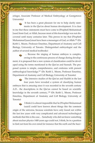 Harun Yahya



eringer, Associate Professor of Medical Embryology at Georgetown
University)
              It has been a great pleasure for me to help clarify state-
              ments in the Qur'an about human development. It is clear
to me that these statements must have come to [Prophet] Muhammad
[saas] from God, or Allah, because most of this knowledge was not dis-
covered until many centuries later. This proves to me that [Prophet]
Muhammad [saas] must have been a messenger of God, or Allah.286 (Dr.
Keith L. Moore, Professor Emeritus, Department of Anatomy and Cell
Biology, University of Toronto. Distinguished embryologist and the
author of several medical textbooks)
               ... Because the staging of human embryos is complex,
              owing to the continuous process of change during develop-
ment, it is proposed that a new system of classification could be devel-
oped using the terms mentioned in the Qur'an and Sunnah. The pro-
posed system is simple, comprehensive, and conforms with present
embryological knowledge.287 (Dr. Keith L. Moore, Professor Emeritus,
Department of Anatomy and Cell Biology, University of Toronto)
              The intensive studies of the Qur'an and Hadith in the last
              four years have revealed a system of classifying human
embryos that is amazing since it was recorded in the seventh century
A.D... the descriptions in the Qur'an cannot be based on scientific
knowledge in the seventh century...288 (Dr. Keith L. Moore, Professor
Emeritus, Department of Anatomy and Cell Biology, University of
Toronto)
              I think it is almost impossible that he [Prophet Muhammad
              (saas)] could have known about things like the common
origin of the universe, because scientists have only found out within
the last few years with very complicated and advanced technological
methods that this is the case… Somebody who did not know something
about nuclear physics 1400 years ago could not, I think, be in a position
to find out from his own mind for instance that the earth and the heav-



                                   361
 