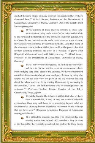 Allah's Miracles in the Qur'an



ens had the same origin, or many others of the questions that we have
discussed here.289 (Alfred Kroner, Professor of the Department of
Geosciences, University of Mainz, Germany. One of the world's most
famous geologists)
            If you combine all these and you combine all these state-
           ments that are being made in the Qur'an in terms that relate
to the earth and the formation of the earth and science in general, you
can basically say that statements made there in many ways are true,
they can now be confirmed by scientific methods... And that many of
the statements made in there at that time could not be proven, but that
modern scientific methods are now in a position to prove what
[Prophet] Muhammad [saas] said 1400 years ago.290 (Alfred Kroner,
Professor of the Department of Geosciences, University of Mainz,
Germany)
            I say, I am very much impressed by finding true astronom-
           ical facts in Qur'an, and for us modern astronomers have
been studying very small piece of the universe. We have concentrated
our efforts for understanding of very small part. Because by using tele-
scopes, we can see only very few parts of the sky without thinking
about the whole universe. So by reading Qur'an and by answering to
the questions, I think I can find my future way for investigation of the
universe.291 (Professor Yushidi Kusan, Director of the Tokyo
Observatory, Tokyo, Japan)
            Certainly, I would like to leave it at that, that what we have
           seen is remarkable, it may or may not admit of scientific
explanation, there may well have to be something beyond what we
understand as ordinary human experience to account for the writings
that we have seen.292 (Professor Armstrong, Professor of Astronomy
serving with NASA)
            It is difficult to imagine that this type of knowledge was
           existing at that time, around 1400 years back. May be some
of the things they have simple idea about, but to describe those things



                                  362
 