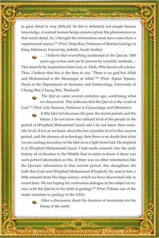 Harun Yahya



in great detail is very difficult. So this is definitely not simple human
knowledge. A normal human being cannot explain this phenomenon in
that much detail. So, I thought the information must have come from a
supernatural source.293 (Prof. Dorja Rao, Professor of Marine Geology at
King Abdulaziz University, Jeddah, Saudi Arabia)
             … I believe that everything mentioned in the Qur'an 1400
            years ago is true and can be proven by scientific methods…
This must be by inspiration from God, or Allah, Who knows all science.
Thus, I believe that this is the time to say: "There is no god but Allah
and Muhammad is the Messenger of Allah."294 (Prof. Tejatat Tejasen,
Head of the Department of Anatomy and Embryology, University of
Chiang Mai, Chiang Mai, Thailand)
             The Qur'an came several centuries ago, confirming what
            we discovered. This indicates that the Qur'an is the word of
God.295 (Prof. Joly Sumson, Professor in Gynecology and Obstetrics)
             It [the Qur'an] discusses the past, the recent period, and the
            future. I do not know the cultural level of the people in the
period of [Prophet] Muhammad [saas] and I do not know their scien-
tific level. If it is as we know about the low scientific level in this ancient
period, and the absence of technology, then there is no doubt that what
we are reading nowadays in the Qur'an is a light from God. He inspired
it in [Prophet] Muhammad [saas]. I had made research into the early
history of civilization in the Middle East in order to know if there was
such perfect information as this. If there was no other information like
the Qur'anic information in that ancient period, this strengthens the
faith that God sent [Prophet] Muhammad [Prophet]; He sent to him a
little amount from His large science, which we have discovered only in
recent time. We are hoping for continuous dialogue in the subject of sci-
ence with the Qur'an in the field of geology.296 (Prof. Palmar, one of the
major scientists in geology in the USA)
             After a discussion about the function of mountains for the
            fixing of the earth:



                                     363
 