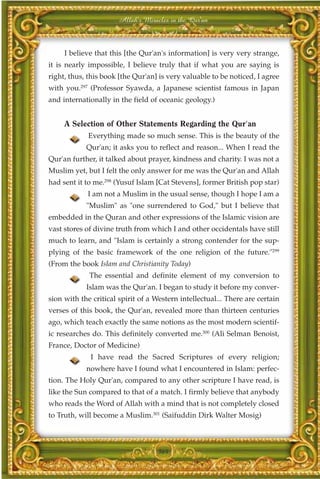 Allah's Miracles in the Qur'an



     I believe that this [the Qur'an's information] is very very strange,
it is nearly impossible, I believe truly that if what you are saying is
right, thus, this book [the Qur'an] is very valuable to be noticed, I agree
with you.297 (Professor Syawda, a Japanese scientist famous in Japan
and internationally in the field of oceanic geology.)


     A Selection of Other Statements Regarding the Qur'an
             Everything made so much sense. This is the beauty of the
            Qur'an; it asks you to reflect and reason... When I read the
Qur'an further, it talked about prayer, kindness and charity. I was not a
Muslim yet, but I felt the only answer for me was the Qur'an and Allah
had sent it to me.298 (Yusuf Islam [Cat Stevens], former British pop star)
            I am not a Muslim in the usual sense, though I hope I am a
            "Muslim" as "one surrendered to God," but I believe that
embedded in the Quran and other expressions of the Islamic vision are
vast stores of divine truth from which I and other occidentals have still
much to learn, and "Islam is certainly a strong contender for the sup-
plying of the basic framework of the one religion of the future."299
(From the book Islam and Christianity Today)
             The essential and definite element of my conversion to
            Islam was the Qur'an. I began to study it before my conver-
sion with the critical spirit of a Western intellectual... There are certain
verses of this book, the Qur'an, revealed more than thirteen centuries
ago, which teach exactly the same notions as the most modern scientif-
ic researches do. This definitely converted me.300 (Ali Selman Benoist,
France, Doctor of Medicine)
             I have read the Sacred Scriptures of every religion;
            nowhere have I found what I encountered in Islam: perfec-
tion. The Holy Qur'an, compared to any other scripture I have read, is
like the Sun compared to that of a match. I firmly believe that anybody
who reads the Word of Allah with a mind that is not completely closed
to Truth, will become a Muslim.301 (Saifuddin Dirk Walter Mosig)



                                    364
 