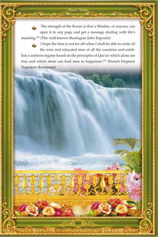 Harun Yahya



               The strength of the Koran is that a Muslim, or anyone, can
               open it to any page and get a message dealing with life's
         302
meaning.       (The well-known theologian John Esposito)
               I hope the time is not far off when I shall be able to unite all
               the wise and educated men of all the countries and estab-
lish a uniform regime based on the principles of Qur'an which alone are
true and which alone can lead men to happiness.303 (French Emperor
Napoleon Bonaparte)




                                      365
 