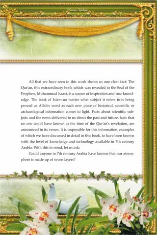 Harun Yahya




     All that we have seen in this work shows us one clear fact: The
Qur'an, this extraordinary book which was revealed to the Seal of the
Prophets, Muhammad (saas), is a source of inspiration and true knowl-
edge. The book of Islam-no matter what subject it refers to-is being
proved as Allah's word as each new piece of historical, scientific or
archaeological information comes to light. Facts about scientific sub-
jects and the news delivered to us about the past and future, facts that
no one could have known at the time of the Qur'an's revelation, are
announced in its verses. It is impossible for this information, examples
of which we have discussed in detail in this book, to have been known
with the level of knowledge and technology available in 7th century
Arabia. With this in mind, let us ask:
     Could anyone in 7th century Arabia have known that our atmos-
phere is made up of seven layers?




                                  367
 