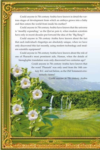 Allah's Miracles in the Qur'an



    Could anyone in 7th century Arabia have known in detail the var-
ious stages of development from which an embryo grows into a baby
and then enters the world from inside his mother?
    Could anyone in 7th century Arabia have known that the universe
is "steadily expanding," as the Qur'an puts it, when modern scientists
have only in recent decades put forward the idea of the "Big Bang"?
    Could anyone in 7th century Arabia have known about the fact
that each individual's fingertips are absolutely unique, when we have
only discovered this fact recently, using modern technology and mod-
ern scientific equipment?
    Could anyone in 7th century Arabia have known about the role of
one of Pharaoh's most prominent aids, Haman, when the details of
   hieroglyphic translation were only discovered two centuries ago?
                Could anyone in 7th century Arabia have known that
               the word "Pharaoh" was only used from the 14th cen-
                   tury B.C. and not before, as the Old Testament erro-
                       neously claims?
                                 Could anyone in 7th century Arabia




                                  368
 