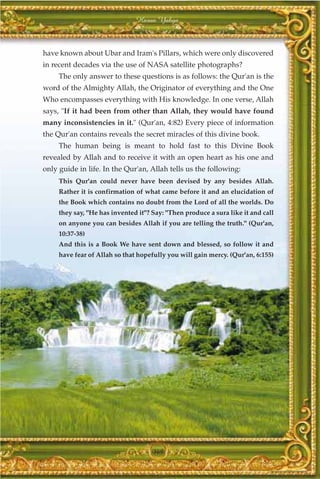 Harun Yahya



have known about Ubar and Iram's Pillars, which were only discovered
in recent decades via the use of NASA satellite photographs?
     The only answer to these questions is as follows: the Qur'an is the
word of the Almighty Allah, the Originator of everything and the One
Who encompasses everything with His knowledge. In one verse, Allah
says, "If it had been from other than Allah, they would have found
many inconsistencies in it." (Qur'an, 4:82) Every piece of information
the Qur'an contains reveals the secret miracles of this divine book.
     The human being is meant to hold fast to this Divine Book
revealed by Allah and to receive it with an open heart as his one and
only guide in life. In the Qur'an, Allah tells us the following:
     This Qur'an could never have been devised by any besides Allah.
     Rather it is confirmation of what came before it and an elucidation of
     the Book which contains no doubt from the Lord of all the worlds. Do
     they say, "He has invented it"? Say: "Then produce a sura like it and call
     on anyone you can besides Allah if you are telling the truth." (Qur'an,
     10:37-38)
     And this is a Book We have sent down and blessed, so follow it and
     have fear of Allah so that hopefully you will gain mercy. (Qur'an, 6:155)




                                     369
 