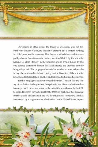 Harun Yahya




     Darwinism, in other words the theory of evolution, was put for-
ward with the aim of denying the fact of creation, but is in truth nothing
but failed, unscientific nonsense. This theory, which claims that life emer-
ged by chance from inanimate matter, was invalidated by the scientific
evidence of clear "design" in the universe and in living things. In this
way, science confirmed the fact that Allah created the universe and the
living things in it. The propaganda carried out today in order to keep the
theory of evolution alive is based solely on the distortion of the scientific
facts, biased interpretation, and lies and falsehoods disguised as science.
     Yet this propaganda cannot conceal the truth. The fact that the the-
ory of evolution is the greatest deception in the history of science has
been expressed more and more in the scientific world over the last 20-
30 years. Research carried out after the 1980s in particular has revealed
that the claims of Darwinism are totally unfounded, something that has
been stated by a large number of scientists. In the United States in par-




                                     371
 