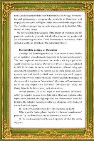 Allah's Miracles in the Qur'an



ticular, many scientists from such different fields as biology, biochemis-
try and palaeontology recognize the invalidity of Darwinism and
employ the concept of intelligent design to account for the origin of life.
This "intelligent design" is a scientific expression of the fact that Allah
created all living things.
   We have examined the collapse of the theory of evolution and the
proofs of creation in great scientific detail in many of our works, and
are still continuing to do so. Given the enormous importance of this
subject, it will be of great benefit to summarize it here.


     The Scientific Collapse of Darwinism
     Although this doctrine goes back as far as ancient Greece, the the-
ory of evolution was advanced extensively in the nineteenth century.
The most important development that made it the top topic of the
world of science was Charles Darwin's The Origin of Species, published
in 1859. In this book, he denied that Allah created different living spe-
cies on Earth separately, for he claimed that all living beings had a com-
mon ancestor and had diversified over time through small changes.
Darwin's theory was not based on any concrete scientific finding; as he
also accepted, it was just an "assumption." Moreover, as Darwin confes-
sed in the long chapter of his book titled "Difficulties on Theory," the
theory failed in the face of many critical questions.
     Darwin invested all of his hopes in new scientific discoveries,
which he expected to solve these difficulties. However, contrary to his
expectations, scientific findings expanded the dimensions of these dif-
ficulties. The defeat of Darwinism in the face of science can be reviewed
under three basic topics:
     1) The theory cannot explain how life originated on Earth.
     2) No scientific finding shows that the "evolutionary mechanisms"
proposed by the theory have any evolutionary power at all.
     3) The fossil record proves the exact opposite of what the theory
suggests.



                                    372
 