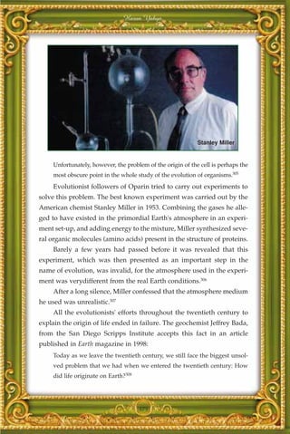 Harun Yahya




                                                             Stanley Miller


     Unfortunately, however, the problem of the origin of the cell is perhaps the
     most obscure point in the whole study of the evolution of organisms.305
     Evolutionist followers of Oparin tried to carry out experiments to
solve this problem. The best known experiment was carried out by the
American chemist Stanley Miller in 1953. Combining the gases he alle-
ged to have existed in the primordial Earth's atmosphere in an experi-
ment set-up, and adding energy to the mixture, Miller synthesized seve-
ral organic molecules (amino acids) present in the structure of proteins.
     Barely a few years had passed before it was revealed that this
experiment, which was then presented as an important step in the
name of evolution, was invalid, for the atmosphere used in the experi-
ment was verydifferent from the real Earth conditions.306
     After a long silence, Miller confessed that the atmosphere medium
he used was unrealistic.307
     All the evolutionists' efforts throughout the twentieth century to
explain the origin of life ended in failure. The geochemist Jeffrey Bada,
from the San Diego Scripps Institute accepts this fact in an article
published in Earth magazine in 1998:
     Today as we leave the twentieth century, we still face the biggest unsol-
     ved problem that we had when we entered the twentieth century: How
     did life originate on Earth?308




                                       375
 
