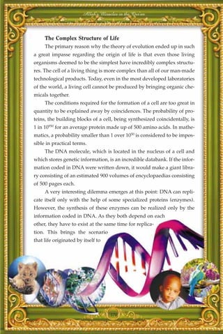Allah's Miracles in the Qur'an



     The Complex Structure of Life
     The primary reason why the theory of evolution ended up in such
a great impasse regarding the origin of life is that even those living
organisms deemed to be the simplest have incredibly complex structu-
res. The cell of a living thing is more complex than all of our man-made
technological products. Today, even in the most developed laboratories
of the world, a living cell cannot be produced by bringing organic che-
micals together.
     The conditions required for the formation of a cell are too great in
quantity to be explained away by coincidences. The probability of pro-
teins, the building blocks of a cell, being synthesized coincidentally, is
1 in 10950 for an average protein made up of 500 amino acids. In mathe-
matics, a probability smaller than 1 over 1050 is considered to be impos-
sible in practical terms.
     The DNA molecule, which is located in the nucleus of a cell and
which stores genetic information, is an incredible databank. If the infor-
mation coded in DNA were written down, it would make a giant libra-
ry consisting of an estimated 900 volumes of encyclopaedias consisting
of 500 pages each.
     A very interesting dilemma emerges at this point: DNA can repli-
cate itself only with the help of some specialized proteins (enzymes).
However, the synthesis of these enzymes can be realized only by the
information coded in DNA. As they both depend on each
other, they have to exist at the same time for replica-
tion. This brings the scenario
that life originated by itself to




                                     376
 