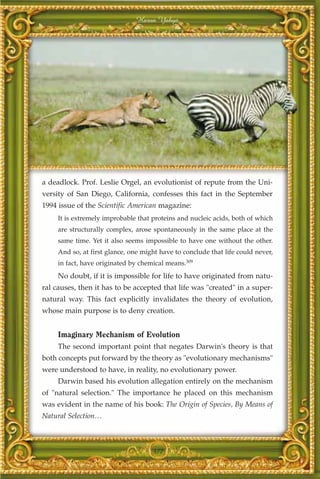 Harun Yahya




a deadlock. Prof. Leslie Orgel, an evolutionist of repute from the Uni-
versity of San Diego, California, confesses this fact in the September
1994 issue of the Scientific American magazine:
     It is extremely improbable that proteins and nucleic acids, both of which
     are structurally complex, arose spontaneously in the same place at the
     same time. Yet it also seems impossible to have one without the other.
     And so, at first glance, one might have to conclude that life could never,
     in fact, have originated by chemical means.309
     No doubt, if it is impossible for life to have originated from natu-
ral causes, then it has to be accepted that life was "created" in a super-
natural way. This fact explicitly invalidates the theory of evolution,
whose main purpose is to deny creation.


     Imaginary Mechanism of Evolution
     The second important point that negates Darwin's theory is that
both concepts put forward by the theory as "evolutionary mechanisms"
were understood to have, in reality, no evolutionary power.
     Darwin based his evolution allegation entirely on the mechanism
of "natural selection." The importance he placed on this mechanism
was evident in the name of his book: The Origin of Species, By Means of
Natural Selection…



                                     377
 