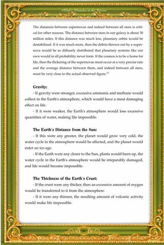 Allah's Miracles in the Qur'an



     The distances between supernovae and indeed between all stars is criti-
     cal for other reasons. The distance between stars in our galaxy is about 30
     million miles. If this distance was much less, planetary orbits would be
     destabilized. If it was much more, then the debris thrown out by a super-
     nova would be so diffusely distributed that planetary systems like our
     own would in all probability never form. If the cosmos is to be a home for
     life, then the flickering of the supernovae must occur at a very precise rate
     and the average distance between them, and indeed between all stars,
     must be very close to the actual observed figure.15


     Gravity:
     - If gravity were stronger, excessive ammonia and methane would
collect in the Earth's atmosphere, which would have a most damaging
effect on life.
     - If it were weaker, the Earth's atmosphere would lose excessive
quantities of water, making life impossible.


     The Earth's Distance from the Sun:
     - If this were any greater, the planet would grow very cold, the
water cycle in the atmosphere would be affected, and the planet would
enter an ice-age.
     - If the Earth were any closer to the Sun, plants would burn up, the
water cycle in the Earth's atmosphere would be irreparably damaged,
and life would become impossible.


     The Thickness of the Earth's Crust:
     - If the crust were any thicker, then an excessive amount of oxygen
would be transferred to it from the atmosphere.
     - If it were any thinner, the resulting amount of volcanic activity
would make life impossible.




                                       36
 