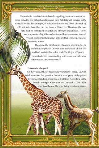 Allah's Miracles in the Qur'an



     Natural selection holds that those living things that are stronger and
more suited to the natural conditions of their habitats will survive in the
struggle for life. For example, in a deer herd under the threat of attack by
 wild animals, those that can run faster will survive. Therefore, the deer
      herd will be comprised of faster and stronger individuals. Howe-
         ver, unquestionably, this mechanism will not cause deer to evol-
            ve and transform themselves into another living species, for
              instance, horses.
                     Therefore, the mechanism of natural selection has no
                 evolutionary power. Darwin was also aware of this fact
                  and had to state this in his book The Origin of Species:
                 Natural selection can do nothing until favourable individual
                differences or variations occur.310



              Lamarck's Impact
             So, how could these "favourable variations" occur? Darwin
           tried to answer this question from the standpoint of the primi-
              tive understanding of science at that time. According to the
                  French biologist Chevalier de Lamarck (1744-1829),
                        who lived before Darwin, living creatures passed




                                     378
 
