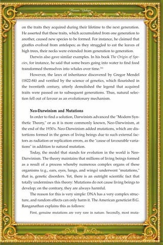 Harun Yahya



on the traits they acquired during their lifetime to the next generation.
He asserted that these traits, which accumulated from one generation to
another, caused new species to be formed. For instance, he claimed that
giraffes evolved from antelopes; as they struggled to eat the leaves of
high trees, their necks were extended from generation to generation.
     Darwin also gave similar examples. In his book The Origin of Spe-
cies, for instance, he said that some bears going into water to find food
transformed themselves into whales over time.311
     However, the laws of inheritance discovered by Gregor Mendel
(1822-84) and verified by the science of genetics, which flourished in
the twentieth century, utterly demolished the legend that acquired
traits were passed on to subsequent generations. Thus, natural selec-
tion fell out of favour as an evolutionary mechanism.


     Neo-Darwinism and Mutations
     In order to find a solution, Darwinists advanced the "Modern Syn-
thetic Theory," or as it is more commonly known, Neo-Darwinism, at
the end of the 1930's. Neo-Darwinism added mutations, which are dis-
tortions formed in the genes of living beings due to such external fac-
tors as radiation or replication errors, as the "cause of favourable varia-
tions" in addition to natural mutation.
     Today, the model that stands for evolution in the world is Neo-
Darwinism. The theory maintains that millions of living beings formed
as a result of a process whereby numerous complex organs of these
organisms (e.g., ears, eyes, lungs, and wings) underwent "mutations,"
that is, genetic disorders. Yet, there is an outright scientific fact that
totally undermines this theory: Mutations do not cause living beings to
develop; on the contrary, they are always harmful.
     The reason for this is very simple: DNA has a very complex struc-
ture, and random effects can only harm it. The American geneticist B.G.
Ranganathan explains this as follows:
     First, genuine mutations are very rare in nature. Secondly, most muta-




                                   379
 