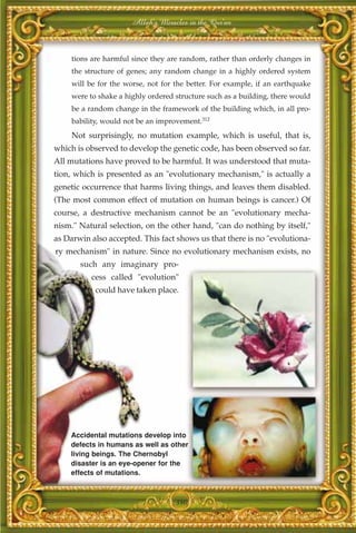 Allah's Miracles in the Qur'an



     tions are harmful since they are random, rather than orderly changes in
     the structure of genes; any random change in a highly ordered system
     will be for the worse, not for the better. For example, if an earthquake
     were to shake a highly ordered structure such as a building, there would
     be a random change in the framework of the building which, in all pro-
     bability, would not be an improvement.312
     Not surprisingly, no mutation example, which is useful, that is,
which is observed to develop the genetic code, has been observed so far.
All mutations have proved to be harmful. It was understood that muta-
tion, which is presented as an "evolutionary mechanism," is actually a
genetic occurrence that harms living things, and leaves them disabled.
(The most common effect of mutation on human beings is cancer.) Of
course, a destructive mechanism cannot be an "evolutionary mecha-
nism." Natural selection, on the other hand, "can do nothing by itself,"
as Darwin also accepted. This fact shows us that there is no "evolutiona-
ry mechanism" in nature. Since no evolutionary mechanism exists, no
       such any imaginary pro-
          cess called "evolution"
            could have taken place.




    Accidental mutations develop into
    defects in humans as well as other
    living beings. The Chernobyl
    disaster is an eye-opener for the
    effects of mutations.



                                    380
 
