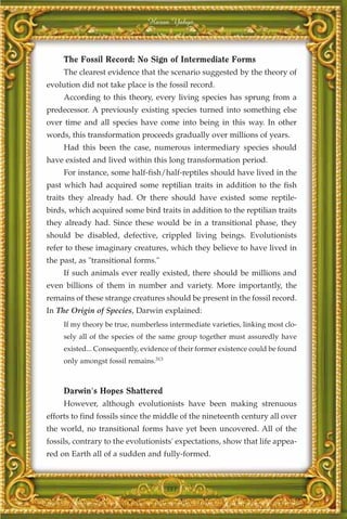 Harun Yahya



     The Fossil Record: No Sign of Intermediate Forms
     The clearest evidence that the scenario suggested by the theory of
evolution did not take place is the fossil record.
     According to this theory, every living species has sprung from a
predecessor. A previously existing species turned into something else
over time and all species have come into being in this way. In other
words, this transformation proceeds gradually over millions of years.
     Had this been the case, numerous intermediary species should
have existed and lived within this long transformation period.
     For instance, some half-fish/half-reptiles should have lived in the
past which had acquired some reptilian traits in addition to the fish
traits they already had. Or there should have existed some reptile-
birds, which acquired some bird traits in addition to the reptilian traits
they already had. Since these would be in a transitional phase, they
should be disabled, defective, crippled living beings. Evolutionists
refer to these imaginary creatures, which they believe to have lived in
the past, as "transitional forms."
     If such animals ever really existed, there should be millions and
even billions of them in number and variety. More importantly, the
remains of these strange creatures should be present in the fossil record.
In The Origin of Species, Darwin explained:
     If my theory be true, numberless intermediate varieties, linking most clo-
     sely all of the species of the same group together must assuredly have
     existed... Consequently, evidence of their former existence could be found
     only amongst fossil remains.313



     Darwin's Hopes Shattered
     However, although evolutionists have been making strenuous
efforts to find fossils since the middle of the nineteenth century all over
the world, no transitional forms have yet been uncovered. All of the
fossils, contrary to the evolutionists' expectations, show that life appea-
red on Earth all of a sudden and fully-formed.



                                       381
 