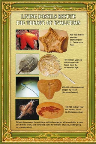 Allah's Miracles in the Qur'an




                                                            100-150 million-
                                                            year-old
                                                            starfish fossil
                                                            (L. Cretaceous
                                                            Age)




                                                      450-million-year-old
                                                      horseshoe crab
                                                      fossil from the
                                                      Ordovician Age




                                                  150-200 million-year-old
                                                  dragon fly fossil
                                                  (Jurassic-Recent)




                                                       100-150 million-year-
                                                       old shrimp fossil
                                                       (L. Cretaceous Age)




Different groups of living things suddenly emerged with no similar ances-
tors behind them, and remained static for millions of years, undergoing
no changes at all.



                                  382
 