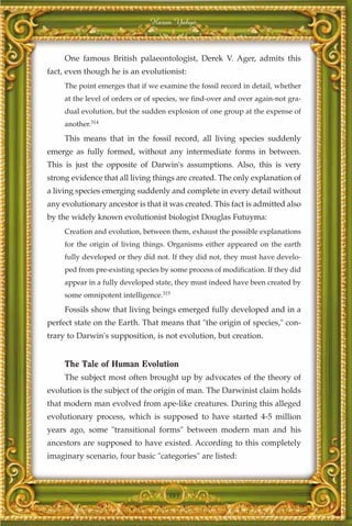 Harun Yahya



     One famous British palaeontologist, Derek V. Ager, admits this
fact, even though he is an evolutionist:
     The point emerges that if we examine the fossil record in detail, whether
     at the level of orders or of species, we find-over and over again-not gra-
     dual evolution, but the sudden explosion of one group at the expense of
     another.314
     This means that in the fossil record, all living species suddenly
emerge as fully formed, without any intermediate forms in between.
This is just the opposite of Darwin's assumptions. Also, this is very
strong evidence that all living things are created. The only explanation of
a living species emerging suddenly and complete in every detail without
any evolutionary ancestor is that it was created. This fact is admitted also
by the widely known evolutionist biologist Douglas Futuyma:
     Creation and evolution, between them, exhaust the possible explanations
     for the origin of living things. Organisms either appeared on the earth
     fully developed or they did not. If they did not, they must have develo-
     ped from pre-existing species by some process of modification. If they did
     appear in a fully developed state, they must indeed have been created by
     some omnipotent intelligence.315
     Fossils show that living beings emerged fully developed and in a
perfect state on the Earth. That means that "the origin of species," con-
trary to Darwin's supposition, is not evolution, but creation.


     The Tale of Human Evolution
     The subject most often brought up by advocates of the theory of
evolution is the subject of the origin of man. The Darwinist claim holds
that modern man evolved from ape-like creatures. During this alleged
evolutionary process, which is supposed to have started 4-5 million
years ago, some "transitional forms" between modern man and his
ancestors are supposed to have existed. According to this completely
imaginary scenario, four basic "categories" are listed:



                                     383
 