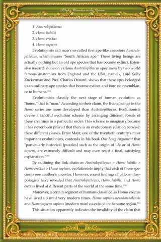 Allah's Miracles in the Qur'an



     1. Australopithecus
     2. Homo habilis
     3. Homo erectus
     4. Homo sapiens
     Evolutionists call man's so-called first ape-like ancestors Australo-
pithecus, which means "South African ape." These living beings are
actually nothing but an old ape species that has become extinct. Exten-
sive research done on various Australopithecus specimens by two world
famous anatomists from England and the USA, namely, Lord Solly
Zuckerman and Prof. Charles Oxnard, shows that these apes belonged
to an ordinary ape species that became extinct and bore no resemblan-
ce to humans.316
     Evolutionists classify the next stage of human evolution as
"homo," that is "man." According to their claim, the living beings in the
Homo series are more developed than Australopithecus. Evolutionists
devise a fanciful evolution scheme by arranging different fossils of
these creatures in a particular order. This scheme is imaginary because
it has never been proved that there is an evolutionary relation between
these different classes. Ernst Mayr, one of the twentieth century's most
important evolutionists, contends in his book One Long Argument that
"particularly historical [puzzles] such as the origin of life or of Homo
sapiens, are extremely difficult and may even resist a final, satisfying
explanation."317
     By outlining the link chain as Australopithecus > Homo habilis >
Homo erectus > Homo sapiens, evolutionists imply that each of these spe-
cies is one another's ancestor. However, recent findings of paleoanthro-
pologists have revealed that Australopithecus, Homo habilis, and Homo
erectus lived at different parts of the world at the same time.318
     Moreover, a certain segment of humans classified as Homo erectus
have lived up until very modern times. Homo sapiens neandarthalensis
and Homo sapiens sapiens (modern man) co-existed in the same region.319
     This situation apparently indicates the invalidity of the claim that



                                    384
 