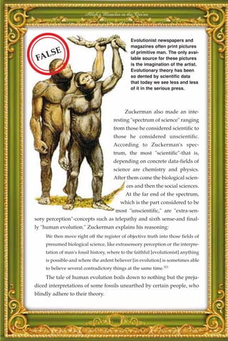 Allah's Miracles in the Qur'an



                                                Evolutionist newspapers and
                                                magazines often print pictures
     S    E                                     of primitive man. The only avai-
 FAL                                            lable source for these pictures
                                                is the imagination of the artist.
                                                Evolutionary theory has been
                                                so dented by scientific data
                                                that today we see less and less
                                                of it in the serious press.




                                             Zuckerman also made an inte-
                                       resting "spectrum of science" ranging
                                       from those he considered scientific to
                                       those he considered unscientific.
                                       According to Zuckerman's spec-
                                       trum, the most "scientific"-that is,
                                       depending on concrete data-fields of
                                       science are chemistry and physics.
                                       After them come the biological scien-
                                              ces and then the social sciences.
                                              At the far end of the spectrum,
                                            which is the part considered to be
                                        most "unscientific," are "extra-sen-
sory perception"-concepts such as telepathy and sixth sense-and final-
ly "human evolution." Zuckerman explains his reasoning:
     We then move right off the register of objective truth into those fields of
     presumed biological science, like extrasensory perception or the interpre-
     tation of man's fossil history, where to the faithful [evolutionist] anything
     is possible-and where the ardent believer [in evolution] is sometimes able
     to believe several contradictory things at the same time.321
     The tale of human evolution boils down to nothing but the preju-
diced interpretations of some fossils unearthed by certain people, who
blindly adhere to their theory.




                                      386
 