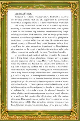 Harun Yahya



     Darwinian Formula!
     Besides all the technical evidence we have dealt with so far, let us
now for once, examine what kind of a superstition the evolutionists
have with an example so simple as to be understood even by children:
     The theory of evolution asserts that life is formed by chance.
According to this claim, lifeless and unconscious atoms came together
to form the cell and then they somehow formed other living things,
including man. Let us think about that. When we bring together the ele-
ments that are the building-blocks of life such as carbon, phosphorus,
nitrogen and potassium, only a heap is formed. No matter what treat-
ments it undergoes, this atomic heap cannot form even a single living
being. If you like, let us formulate an "experiment" on this subject and
let us examine on the behalf of evolutionists what they really claim
without pronouncing loudly under the name "Darwinian formula":
     Let evolutionists put plenty of materials present in the composi-
tion of living things such as phosphorus, nitrogen, carbon, oxygen,
iron, and magnesium into big barrels. Moreover, let them add in these
barrels any material that does not exist under normal conditions, but
they think as necessary. Let them add in this mixture as many amino
acids-which have no possibility of forming under natural conditions-
and as many proteins-a single one of which has a formation probabili-
ty of 10-950-as they like. Let them expose these mixtures to as much heat
and moisture as they like. Let them stir these with whatever technolo-
gically developed device they like. Let them put the foremost scientists
beside these barrels. Let these experts wait in turn beside these barrels
for billions, and even trillions of years. Let them be free to use all kinds
of conditions they believe to be necessary for a human's formation. No
matter what they do, they cannot produce from these barrels a human,
say a professor that examines his cell structure under the electron
microscope. They cannot produce giraffes, lions, bees, canaries, horses,
dolphins, roses, orchids, lilies, carnations, bananas, oranges, apples,
dates, tomatoes, melons, watermelons, figs, olives, grapes, peaches,



                                    387
 