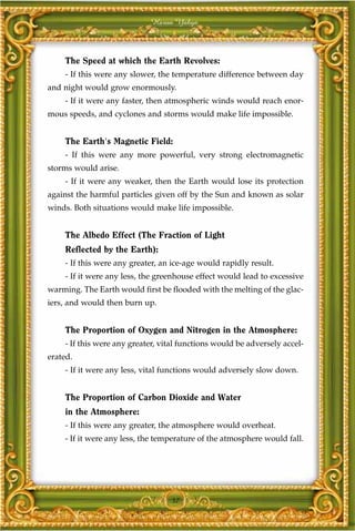 Harun Yahya



    The Speed at which the Earth Revolves:
    - If this were any slower, the temperature difference between day
and night would grow enormously.
    - If it were any faster, then atmospheric winds would reach enor-
mous speeds, and cyclones and storms would make life impossible.


    The Earth's Magnetic Field:
    - If this were any more powerful, very strong electromagnetic
storms would arise.
    - If it were any weaker, then the Earth would lose its protection
against the harmful particles given off by the Sun and known as solar
winds. Both situations would make life impossible.


    The Albedo Effect (The Fraction of Light
    Reflected by the Earth):
    - If this were any greater, an ice-age would rapidly result.
    - If it were any less, the greenhouse effect would lead to excessive
warming. The Earth would first be flooded with the melting of the glac-
iers, and would then burn up.


    The Proportion of Oxygen and Nitrogen in the Atmosphere:
    - If this were any greater, vital functions would be adversely accel-
erated.
    - If it were any less, vital functions would adversely slow down.


    The Proportion of Carbon Dioxide and Water
    in the Atmosphere:
    - If this were any greater, the atmosphere would overheat.
    - If it were any less, the temperature of the atmosphere would fall.




                                  37
 