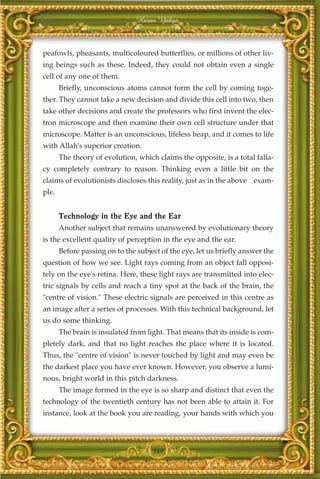 Harun Yahya



peafowls, pheasants, multicoloured butterflies, or millions of other liv-
ing beings such as these. Indeed, they could not obtain even a single
cell of any one of them.
       Briefly, unconscious atoms cannot form the cell by coming toge-
ther. They cannot take a new decision and divide this cell into two, then
take other decisions and create the professors who first invent the elec-
tron microscope and then examine their own cell structure under that
microscope. Matter is an unconscious, lifeless heap, and it comes to life
with Allah's superior creation.
       The theory of evolution, which claims the opposite, is a total falla-
cy completely contrary to reason. Thinking even a little bit on the
claims of evolutionists discloses this reality, just as in the above exam-
ple.


       Technology in the Eye and the Ear
       Another subject that remains unanswered by evolutionary theory
is the excellent quality of perception in the eye and the ear.
       Before passing on to the subject of the eye, let us briefly answer the
question of how we see. Light rays coming from an object fall opposi-
tely on the eye's retina. Here, these light rays are transmitted into elec-
tric signals by cells and reach a tiny spot at the back of the brain, the
"centre of vision." These electric signals are perceived in this centre as
an image after a series of processes. With this technical background, let
us do some thinking.
       The brain is insulated from light. That means that its inside is com-
pletely dark, and that no light reaches the place where it is located.
Thus, the "centre of vision" is never touched by light and may even be
the darkest place you have ever known. However, you observe a lumi-
nous, bright world in this pitch darkness.
       The image formed in the eye is so sharp and distinct that even the
technology of the twentieth century has not been able to attain it. For
instance, look at the book you are reading, your hands with which you




                                     389
 