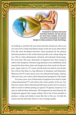Allah's Miracles in the Qur'an




                                          Compared to cameras and sound
                                      recording machines, the eye and ear
                                      are much more complex, much more
                                      successful and possess far superior
                             designs to these products of high technology.



are holding it, and then lift your head and look around you. Have you
ever seen such a sharp and distinct image as this one at any other place?
Even the most developed television screen produced by the greatest
television producer in the world cannot provide such a sharp image for
you. This is a three-dimensional, coloured, and extremely sharp image.
For more than 100 years, thousands of engineers have been trying to
achieve this sharpness. Factories, huge premises were established, much
research has been done, plans and designs have been made for this pur-
pose. Again, look at a TV screen and the book you hold in your hands.
You will see that there is a big difference in sharpness and distinction.
Moreover, the TV screen shows you a two-dimensional image, whereas
with your eyes, you watch a three-dimensional perspective with depth.
     For many years, tens of thousands of engineers have tried to make
a three-dimensional TV and achieve the vision quality of the eye. Yes,
they have made a three-dimensional television system, but it is not pos-
sible to watch it without putting on special 3-D glasses; moreover, it is
only an artificial three-dimension. The background is more blurred, the
foreground appears like a paper setting. Never has it been possible to
produce a sharp and distinct vision like that of the eye. In both the
camera and the television, there is a loss of image quality.




                                   390
 