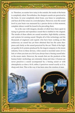 Allah's Miracles in the Qur'an



in. Therefore, no matter how noisy is the outside, the inside of the brain
is completely silent. Nevertheless, the sharpest sounds are perceived in
the brain. In your completely silent brain, you listen to symphonies,
and hear all of the noises in a crowded place. However, were the sound
level in your brain was measured by a precise device at that moment,
complete silence would be found to be prevailing there.
     As is the case with imagery, decades of effort have been spent in
trying to generate and reproduce sound that is faithful to the original.
The results of these efforts are sound recorders, high-fidelity systems,
and systems for sensing sound. Despite all of this technology and the
thousands of engineers and experts who have been working on this
endeavour, no sound has yet been obtained that has the same shar-
pness and clarity as the sound perceived by the ear. Think of the high-
est-quality hi-fi systems produced by the largest company in the music
industry. Even in these devices, when sound is recorded some of it is
lost; or when you turn on a hi-fi you always hear a hissing sound befo-
re the music starts. However, the sounds that are the products of the
human body's technology are extremely sharp and clear. A human ear
never perceives a sound accompanied by a hissing sound or with
atmospherics as does a hi-fi; rather, it perceives sound exactly as it is,
sharp and clear. This is the way it has been since the creation of man.




                                   392
 