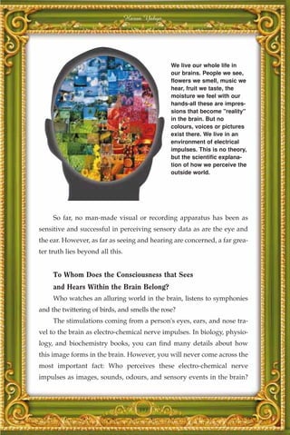 Harun Yahya




                                                We live our whole life in
                                                our brains. People we see,
                                                flowers we smell, music we
                                                hear, fruit we taste, the
                                                moisture we feel with our
                                                hands-all these are impres-
                                                sions that become "reality"
                                                in the brain. But no
                                                colours, voices or pictures
                                                exist there. We live in an
                                                environment of electrical
                                                impulses. This is no theory,
                                                but the scientific explana-
                                                tion of how we perceive the
                                                outside world.




     So far, no man-made visual or recording apparatus has been as
sensitive and successful in perceiving sensory data as are the eye and
the ear. However, as far as seeing and hearing are concerned, a far grea-
ter truth lies beyond all this.


     To Whom Does the Consciousness that Sees
     and Hears Within the Brain Belong?
     Who watches an alluring world in the brain, listens to symphonies
and the twittering of birds, and smells the rose?
     The stimulations coming from a person's eyes, ears, and nose tra-
vel to the brain as electro-chemical nerve impulses. In biology, physio-
logy, and biochemistry books, you can find many details about how
this image forms in the brain. However, you will never come across the
most important fact: Who perceives these electro-chemical nerve
impulses as images, sounds, odours, and sensory events in the brain?



                                      393
 