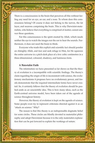 Allah's Miracles in the Qur'an



There is a consciousness in the brain that perceives all this without fee-
ling any need for an eye, an ear, and a nose. To whom does this cons-
ciousness belong? Of course it does not belong to the nerves, the fat
layer, and neurons comprising the brain. This is why Darwinist-mate-
rialists, who believe that everything is comprised of matter, cannot ans-
wer these questions.
     For this consciousness is the spirit created by Allah, which needs
neither the eye to watch the images nor the ear to hear the sounds. Fur-
thermore, it does not need the brain to think.
     Everyone who reads this explicit and scientific fact should ponder
on Almighty Allah, and fear and seek refuge in Him, for He squeezes
the entire universe in a pitch-dark place of a few cubic centimetres in a
three-dimensional, coloured, shadowy, and luminous form.


     A Materialist Faith
     The information we have presented so far shows us that the theo-
ry of evolution is a incompatible with scientific findings. The theory's
claim regarding the origin of life is inconsistent with science, the evolu-
tionary mechanisms it proposes have no evolutionary power, and fos-
sils demonstrate that the required intermediate forms have never exis-
ted. So, it certainly follows that the theory of evolution should be pus-
hed aside as an unscientific idea. This is how many ideas, such as the
Earth-centred universe model, have been taken out of the agenda of
science throughout history.
     However, the theory of evolution is kept on the agenda of science.
Some people even try to represent criticisms directed against it as an
"attack on science." Why?
     The reason is that this theory is an indispensable dogmatic belief
for some circles. These circles are blindly devoted to materialist philo-
sophy and adopt Darwinism because it is the only materialist explana-
tion that can be put forward to explain the workings of nature.




                                    394
 