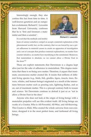 Harun Yahya



     Interestingly enough, they also
confess this fact from time to time. A
well-known geneticist and an outspo-
ken evolutionist, Richard C. Lewontin
from Harvard University, confesses
that he is "first and foremost a mate-
rialist and then a scientist":
                                                        Richard C. Lewontin
     It is not that the methods and institu-
     tions of science somehow compel us accept a material explanation of the
     phenomenal world, but, on the contrary, that we are forced by our a pri-
     ori adherence to material causes to create an apparatus of investigation
     and a set of concepts that produce material explanations, no matter how
     counter-intuitive, no matter how mystifying to the uninitiated. Moreover,
     that materialism is absolute, so we cannot allow a Divine Foot in
     the door.322
     These are explicit statements that Darwinism is a dogma kept
alive just for the sake of adherence to materialism. This dogma main-
tains that there is no being save matter. Therefore, it argues that inani-
mate, unconscious matter created life. It insists that millions of diffe-
rent living species (e.g., birds, fish, giraffes, tigers, insects, trees, flo-
wers, whales, and human beings) originated as a result of the interac-
tions between matter such as pouring rain, lightning flashes, and so
on, out of inanimate matter. This is a precept contrary both to reason
and science. Yet Darwinists continue to defend it just so as "not to
allow a Divine Foot in the door."
     Anyone who does not look at the origin of living beings with a
materialist prejudice will see this evident truth: All living beings are
works of a Creator, Who is All-Powerful, All-Wise, and All-Knowing.
This Creator is Allah, Who created the whole universe from non-exis-
tence, designed it in the most perfect form, and fashioned all living
beings.




                                      395
 
