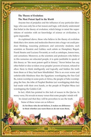 Allah's Miracles in the Qur'an



     The Theory of Evolution:
     The Most Potent Spell in the World
     Anyone free of prejudice and the influence of any particular ideo-
logy, who uses only his or her reason and logic, will clearly understand
that belief in the theory of evolution, which brings to mind the super-
stitions of societies with no knowledge of science or civilization, is
quite impossible.
     As explained above, those who believe in the theory of evolution
think that a few atoms and molecules thrown into a huge vat could pro-
duce thinking, reasoning professors and university students; such
scientists as Einstein and Galileo; such artists as Humphrey Bogart,
Frank Sinatra and Luciano Pavarotti; as well as antelopes, lemon trees,
and carnations. Moreover, as the scientists and professors who believe
in this nonsense are educated people, it is quite justifiable to speak of
this theory as "the most potent spell in history." Never before has any
other belief or idea so taken away peoples' powers of reason, refused to
allow them to think intelligently and logically and hidden the truth
from them as if they had been blindfolded. This is an even worse and
unbelievable blindness than the Egyptians worshipping the Sun God
Ra, totem worship in some parts of Africa, the people of Saba worship-
ping the Sun, the tribe of Prophet Ibrahim (as) worshipping idols they
had made with their own hands, or the people of Prophet Musa (as)
worshipping the Golden Calf.
     In fact, Allah has pointed to this lack of reason in the Qur'an. In
many verse, He reveals in many verses that some peoples' minds will
     be closed and that they will be powerless to see the truth.
        Some of these verses are as follows:
         As for those who do not believe, it makes no difference
         to them whether you warn them or do not warn them,




                                   396
 