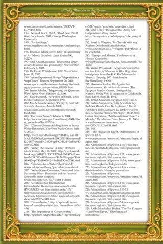 Allah's Miracles in the Qur'an



www.beconvinced.com/science/QURAN-                  en521/epadir/grndwtr/importance.html
LOWEST.htm.                                         211. John S. Bay, "Design of the 'Army Ant'
194. Bernard Reich, Ph.D., "Dead Sea," World        Cooperative Lifting Robot;"
Book Encyclopedia, 2003, George Washington          http://armyant.ee.vt.edu/paper/robo_mag.ht
University.                                         ml
195. "Archaeology;"                                 212. Israel A. Wagner, "My Travels With my
www.angelfire.com/az/miracles/Archaeology.          A(u)nts: Distributed Ant Robotics;"
html                                                www.cs.technion.ac.il/~wagner/pub/thesis_a
196. Imam al-Tabari, Taberi Tefsiri (Commentary     bs_eng.html
of At-Tabari), (Istanbul: Umit Yayincilik),         213. "Energy and Matter," Fundamentals of
5:2276.                                             Physical Geography;
197. Anil Ananthaswamy, "Teleporting larger         www.physicalgeography.net/fundamentals/6a
objects becomes real possibility," New Scientist,   .html
February 6, 2002.                                   214. Walter Wreszinski, Aegyptische Inschriften
198. Dr. David Whitehouse, BBC News Online,         aus dem K.K. Hof Museum in Wien (Egyptian
June 17, 2002.                                      Inscriptions from the K.K. Hof Museum in
199. "Atom Experiment Brings Teleportation a        Vienna), (Leipzig: J C Hinrichs'sche
Step Closer," Reuters, September 26, 2001;          Buchhandlung: 1906).
www.space.com/businesstechnology/technol-           215. Hermann Ranke, Die Ägyptischen
ogy/quantum_teleportation_010926.html               Personennamen, Verzeichnis der Namen (The
200. James Schultz, "Teleporting, the Quantum       Egyptian Family Names, Listing of the
Way," Space News, October 12, 2000.                 Names), Verlag Von J J Augustin in Glückstadt,
201. Elise Hancock, "A Primer on Smell," Johns      Band I,1935, Band II, 1952.
Hopkins Magazine, September 1996.                   216. British Museum, Egyptian Papyri no.6.
202. Mia Schmiedeskamp, "Plenty To Sniff At,"       217. Galina Stolyarova, "City Scientists Say
Scientific American, March 2001,                    Red-Sea Miracle Can Be Explained," The St.
www.sciam.com/2001/0301issue/0301tech-              Petersburg Times, January 20, 2004; www.spti-
bus1.html                                           mes.ru/archive/times/936/top/t_11445.htm;
203. "Electronic Nose," October 6, 2004,            Galina Stolyarova, "Mathematicians Dissect a
http://science.nasa.gov/headlines/y2004/06o         Miracle," The Moscow Times, January 21, 2004;
ct_enose.htm?list1037616                            www.themoscowtimes.com/sto-
204. "Climate Change Adding Stress to Scarce        ries/2004/01/21/003.html
Water Resources," DevNews Media Center, June        218. Ibid.
5, 2003;                                            219. "The Plagues of Egypt," Admonitions of
http://web.worldbank.org/WBSITE/EXTER-              Ipuwer 2:5-6;
NAL/NEWS/0,,contentMDK:20114416~menuP               www.mystae.com/restricted/streams/thera/pl
K:34457~pagePK:34370~piPK:34424~theSitePK:          agues.html
4607,00.html                                        220. Admonitions of Ipuwer 2:10; www.mys-
205. "Water-The Essence of Life," DevNews           tae.com/restricted/streams/thera/plagues.ht
Media Center, May 17, 2002; http://web.world-       ml
bank.org/WBSITE/EXTERNAL/NEWS/0,,con                221. Admonitions of Ipuwer 5:12; www.geoci-
tentMDK:20044610~menuPK:34459~pagePK:64             ties.com/regkeith/linkipuwer.htm
003015~piPK:64003012~theSitePK:4607,00.html         222. Admonitions of Ipuwer 10:3-6; www.geoc-
206. "Solutions for a Water-Short World,"           ities.com/regkeith/linkipuwer.htm
www.infoforhealth.org/pr/m14edsum.shtml             223. Admonitions of Ipuwer 6:3; www.stu-
207. "Water-Scarce Countries," excerpted from       dents.itu.edu.tr/~kusak/ipuwer.htm
Sustaining Water: Population and the Future of      224. Admonitions of Ipuwer;
Renewable Water Supplies;                           www.mystae.com/restricted/streams/thera/pl
www.cnie.org/pop/pai/water-14.html                  agues.html
208. "Creation of an International                  225. Admonitions of Ipuwer 2:10; www.geoci-
Groundwater Resources Assessment Centre             ties.com/regkeith/linkipuwer.htm
(INGRACE) – an information note," IAH               226. Admonitions of Ipuwer 3:10-13;
(International Association of Hydrogeologists)      www.geocities.com/regkeith/linkipuwer.htm
News and Information Online; www.iah.org/arti-      227. Admonitions of Ipuwer 2:11; www.geoci-
cles/mar2000/art002.htm                             ties.com/regkeith/linkipuwer.htm
209. "Groundwater," http://ap.world.water-          228. Admonitions of Ipuwer 7:4; www.geoci-
forum3.com/themeWwf/en/themeShow.do?id              ties.com/regkeith/linkipuwer.htm
=36                                                 229. Rabbi Mordechai Becher, "The Ten Plagues
210. "The Importance of Groundwater;"               – Live From Egypt," Ohr Somayach
http://pasture.ecn.purdue.edu/~agenhtml/ag          Institutions;




                                                404
 