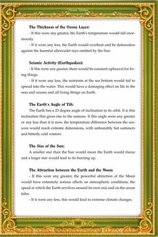 Harun Yahya



     The Thickness of the Ozone Layer:
     - If this were any greater, the Earth's temperature would fall enor-
mously.
     - If it were any less, the Earth would overheat and be defenceless
against the harmful ultraviolet rays emitted by the Sun.


     Seismic Activity (Earthquakes):
     - If this were any greater, there would be constant upheaval for liv-
ing things.
     - If it were any less, the nutrients at the sea bottom would fail to
spread into the water. This would have a damaging effect on life in the
seas and oceans and all living things on Earth.


     The Earth's Angle of Tilt:
     The Earth has a 23 degree angle of inclination to its orbit. It is this
inclination that gives rise to the seasons. If this angle were any greater
or any less than it is now, the temperature difference between the sea-
sons would reach extreme dimensions, with unbearably hot summers
and bitterly cold winters.


     The Size of the Sun:
     A smaller star than the Sun would mean the Earth would freeze
and a larger star would lead to its burning up.


     The Attraction between the Earth and the Moon:
     - If this were any greater, the powerful attraction of the Moon
would have extremely serious effects on atmospheric conditions, the
speed at which the Earth revolves around its own axis and on the ocean
tides.
     - If it were any less, this would lead to extreme climate changes.




                                    39
 