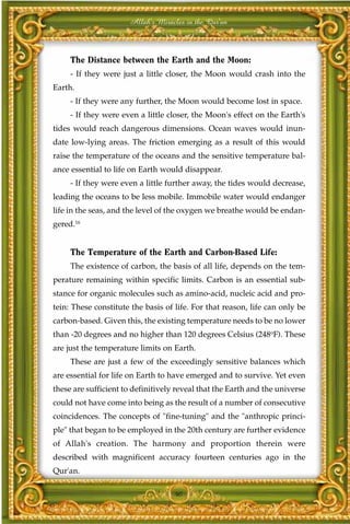 Allah's Miracles in the Qur'an



     The Distance between the Earth and the Moon:
     - If they were just a little closer, the Moon would crash into the
Earth.
     - If they were any further, the Moon would become lost in space.
     - If they were even a little closer, the Moon's effect on the Earth's
tides would reach dangerous dimensions. Ocean waves would inun-
date low-lying areas. The friction emerging as a result of this would
raise the temperature of the oceans and the sensitive temperature bal-
ance essential to life on Earth would disappear.
     - If they were even a little further away, the tides would decrease,
leading the oceans to be less mobile. Immobile water would endanger
life in the seas, and the level of the oxygen we breathe would be endan-
gered.16


     The Temperature of the Earth and Carbon-Based Life:
     The existence of carbon, the basis of all life, depends on the tem-
perature remaining within specific limits. Carbon is an essential sub-
stance for organic molecules such as amino-acid, nucleic acid and pro-
tein: These constitute the basis of life. For that reason, life can only be
carbon-based. Given this, the existing temperature needs to be no lower
than -20 degrees and no higher than 120 degrees Celsius (248oF). These
are just the temperature limits on Earth.
     These are just a few of the exceedingly sensitive balances which
are essential for life on Earth to have emerged and to survive. Yet even
these are sufficient to definitively reveal that the Earth and the universe
could not have come into being as the result of a number of consecutive
coincidences. The concepts of "fine-tuning" and the "anthropic princi-
ple" that began to be employed in the 20th century are further evidence
of Allah's creation. The harmony and proportion therein were
described with magnificent accuracy fourteen centuries ago in the
Qur'an.

                                    40
 