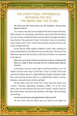 Harun Yahya




     We built seven firm layers above you. We installed a blazing lamp.
     (Qur'an, 78:12-13)
     As we know, the only source of light in the Solar System is the Sun.
With advances in technology, astronomers discovered that the Moon
was not a source of light but that it merely reflects the light reaching it
from the Sun. The expression "lamp" in the above verse is a translation
of the Arabic word "siraaj," which most perfectly describes the Sun, the
source of light and heat.
     In the Qur'an Allah employs different words when referring to
such celestial bodies as the Moon, the Sun and the stars. This is how the
differences between the structures of the Sun and Moon are expressed
in the Qur'an:
     Don't you see how He created seven heavens in layers, and placed the
     Moon as a light in them and made the sun a blazing lamp? (Qur'an,
     71:15-16)
     In the above verse, the word "light" is used for the Moon ("noor" in
Arabic) and the word "lamp" for the Sun ("siraaj" in Arabic.) The word
used for the Moon refers to a light-reflecting, bright, motionless body.
The word used for the Sun refers to a celestial body which is always
burning, a constant source of heat and light.
     On the other hand, the word "star" comes from the Arabic root
"najama," meaning "appearing, emerging, visible." As in the verse
below, stars are also referred to by the word "thaaqib," which is used for
that which shines and pierces the darkness with light: self-consuming
and burning:
     It is the star that pierces through darkness! (Qur'an, 86:3)
     We now know that the Moon does not emit its own light but



                                      41
 