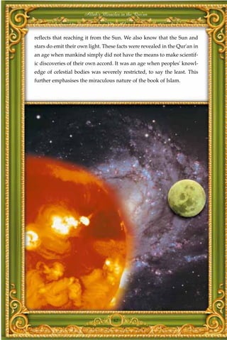 Allah's Miracles in the Qur'an



reflects that reaching it from the Sun. We also know that the Sun and
stars do emit their own light. These facts were revealed in the Qur'an in
an age when mankind simply did not have the means to make scientif-
ic discoveries of their own accord. It was an age when peoples' knowl-
edge of celestial bodies was severely restricted, to say the least. This
further emphasises the miraculous nature of the book of Islam.




                                   42
 