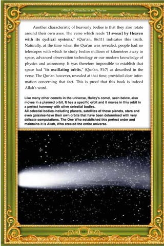 Allah's Miracles in the Qur'an



     Another characteristic of heavenly bodies is that they also rotate
around their own axes. The verse which reads "[I swear] by Heaven
with its cyclical systems," (Qur'an, 86:11) indicates this truth.
Naturally, at the time when the Qur'an was revealed, people had no
telescopes with which to study bodies millions of kilometres away in
space, advanced observation technology or our modern knowledge of
physics and astronomy. It was therefore impossible to establish that
space had "its oscillating orbits," (Qur'an, 51:7) as described in the
verse. The Qur'an however, revealed at that time, provided clear infor-
mation concerning that fact. This is proof that this book is indeed
Allah's word.

Like many other comets in the universe, Halley's comet, seen below, also
moves in a planned orbit. It has a specific orbit and it moves in this orbit in
a perfect harmony with other celestial bodies.
All celestial bodies-including planets, satellites of these planets, stars and
even galaxies-have their own orbits that have been determined with very
delicate computations. The One Who established this perfect order and
maintains it is Allah, Who created the entire universe.




                                      44
 