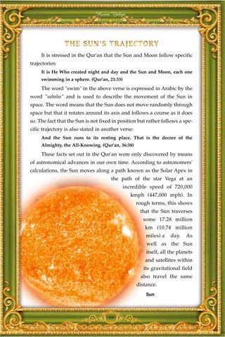 Harun Yahya




     It is stressed in the Qur'an that the Sun and Moon follow specific
trajectories:
     It is He Who created night and day and the Sun and Moon, each one
     swimming in a sphere. (Qur'an, 21:33)
     The word "swim" in the above verse is expressed in Arabic by the
word "sabaha" and is used to describe the movement of the Sun in
space. The word means that the Sun does not move randomly through
space but that it rotates around its axis and follows a course as it does
so. The fact that the Sun is not fixed in position but rather follows a spe-
cific trajectory is also stated in another verse:
     And the Sun runs to its resting place. That is the decree of the
     Almighty, the All-Knowing. (Qur'an, 36:38)
     These facts set out in the Qur'an were only discovered by means
of astronomical advances in our own time. According to astronomers'
calculations, the Sun moves along a path known as the Solar Apex in
                                      the path of the star Vega at an
                                             incredible speed of 720,000
                                               kmph (447,000 mph). In
                                                    rough terms, this shows
                                                     that the Sun traverses
                                                      some 17.28 million
                                                       km (10.74 million
                                                        miles) a    day.   As
                                                        well as the Sun
                                                        itself, all the planets
                                                       and satellites within
                                                       its gravitational field
                                                     also travel the same
                                                    distance.
                                                        Sun




                                     45
 