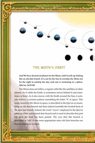 Allah's Miracles in the Qur'an




     And We have decreed set phases for the Moon, until it ends up looking
     like an old date branch. It is not for the Sun to overtake the Moon nor
     for the night to outstrip the day; each one is swimming in a sphere.
     (Qur'an, 36:39-40)
     The Moon does not follow a regular orbit like the satellites of other
planets. As it orbits the Earth, it sometimes moves behind it and some-
times in front. As it also moves with the Earth around the Sun, it actu-
ally follows a constant pattern resembling the letter "S" in space. This
route, traced by the Moon in space, is described in the Qur'an as resem-
bling an old date branch and does indeed resemble the twisted form of
the date tree branch. Indeed, the word "urjoon" employed in the Qur'an
refers to a thin and twisted date branch and is used to describe that part
left after the fruit has been picked. The way that this branch is
described as "old" is also most appropriate since old date branches are
thinner and more twisted.



                                       46
 
