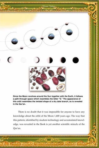 Harun Yahya




Since the Moon revolves around the Sun together with the Earth, it follows
a path through space which resembles the letter "S." The appearance of
this orbit resembles the twisted shape of a dry date branch, as is revealed
in the Qur'an.



     There is no doubt that it was impossible for anyone to have any
knowledge about the orbit of the Moon 1,400 years ago. The way that
this pattern, identified by modern technology and accumulated knowl-
edge, was revealed in the Book is yet another scientific miracle of the
Qur'an.



                                     47
 
