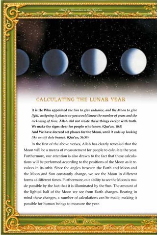 Allah's Miracles in the Qur'an




     It is He Who appointed the Sun to give radiance, and the Moon to give
     light, assigning it phases so you would know the number of years and the
     reckoning of time. Allah did not create these things except with truth.
     We make the signs clear for people who know. (Qur'an, 10:5)
     And We have decreed set phases for the Moon, until it ends up looking
     like an old date branch. (Qur'an, 36:39)

     In the first of the above verses, Allah has clearly revealed that the
Moon will be a means of measurement for people to calculate the year.
Furthermore, our attention is also drawn to the fact that these calcula-
tions will be performed according to the positions of the Moon as it re-
volves in its orbit. Since the angles between the Earth and Moon and
the Moon and Sun constantly change, we see the Moon in different
forms at different times. Furthermore, our ability to see the Moon is ma-
de possible by the fact that it is illuminated by the Sun. The amount of
the lighted half of the Moon we see from Earth changes. Bearing in
mind these changes, a number of calculations can be made, making it
possible for human beings to measure the year.



                                     48
 