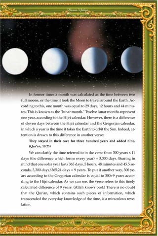 Harun Yahya




     In former times a month was calculated as the time between two
full moons, or the time it took the Moon to travel around the Earth. Ac-
cording to this, one month was equal to 29 days, 12 hours and 44 minu-
tes. This is known as the "lunar month." Twelve lunar months represent
one year, according to the Hijri calendar. However, there is a difference
of eleven days between the Hijri calendar and the Gregorian calendar,
in which a year is the time it takes the Earth to orbit the Sun. Indeed, at-
tention is drawn to this difference in another verse:
     They stayed in their cave for three hundred years and added nine.
     (Qur'an, 18:25)
     We can clarify the time referred to in the verse thus: 300 years x 11
days (the difference which forms every year) = 3,300 days. Bearing in
mind that one solar year lasts 365 days, 5 hours, 48 minutes and 45.5 se-
conds, 3,300 days/365.24 days = 9 years. To put it another way, 300 ye-
ars according to the Gregorian calendar is equal to 300+9 years accor-
ding to the Hijri calendar. As we can see, the verse refers to this finely
calculated difference of 9 years. (Allah knows best.) There is no doubt
that the Qur'an, which contains such pieces of information, which
transcended the everyday knowledge of the time, is a miraculous reve-
lation.



                                    49
 