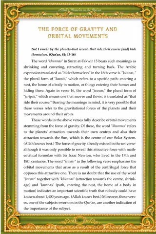 Allah's Miracles in the Qur'an




     No! I swear by the planets-that recede, that ride their course [and] hide
     themselves. (Qur'an, 81: 15-16)

     The word "khunnas" in Surat at-Takwir 15 bears such meanings as
shrinking and cowering, retracting and turning back. The Arabic
expression translated as "hide themselves" in the 16th verse is "kunnas,"
the plural form of "kaanis," which refers to a specific path: entering a
nest, the home of a body in motion, or things entering their homes and
hiding there. Again in verse 16, the word "jawaar," the plural form of
"jariyah," which means one that moves and flows, is translated as "that
ride their course." Bearing the meanings in mind, it is very possible that
these verses refer to the gravitational forces of the planets and their
movements around their orbits.
     These words in the above verses fully describe orbital movements
stemming from the force of gravity. Of these, the word "khunnas" refers
to the planets' attraction towards their own centres and also their
attraction towards the Sun, which is the centre of our Solar System.
(Allah knows best.) The force of gravity already existed in the universe-
although it was only possible to reveal this attractive force with math-
ematical formulae with Sir Isaac Newton, who lived in the 17th and
18th centuries. The word "jawaar" in the following verse emphasises the
orbital movements that arise as a result of the centrifugal force that
opposes this attractive one. There is no doubt that the use of the word
"jawaar" together with "khunnas" (attraction towards the centre, shrink-
age) and "kunnas" (path, entering the nest, the home of a body in
motion) indicates an important scientific truth that nobody could have
known about 1,400 years ago. (Allah knows best.) Moreover, these vers-
es, one of the subjects sworn on in the Qur'an, are another indication of
the importance of the subject.


                                       50
 