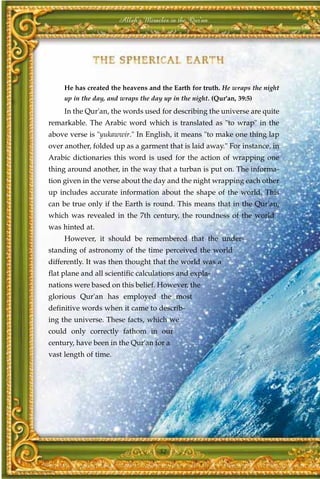 Allah's Miracles in the Qur'an




     He has created the heavens and the Earth for truth. He wraps the night
     up in the day, and wraps the day up in the night. (Qur'an, 39:5)
     In the Qur'an, the words used for describing the universe are quite
remarkable. The Arabic word which is translated as "to wrap" in the
above verse is "yukawwir." In English, it means "to make one thing lap
over another, folded up as a garment that is laid away." For instance, in
Arabic dictionaries this word is used for the action of wrapping one
thing around another, in the way that a turban is put on. The informa-
tion given in the verse about the day and the night wrapping each other
up includes accurate information about the shape of the world. This
can be true only if the Earth is round. This means that in the Qur'an,
which was revealed in the 7th century, the roundness of the world
was hinted at.
     However, it should be remembered that the under-
standing of astronomy of the time perceived the world
differently. It was then thought that the world was a
flat plane and all scientific calculations and expla-
nations were based on this belief. However, the
glorious Qur'an has employed the most
definitive words when it came to describ-
ing the universe. These facts, which we
could only correctly fathom in our
century, have been in the Qur'an for a
vast length of time.




                                     52
 