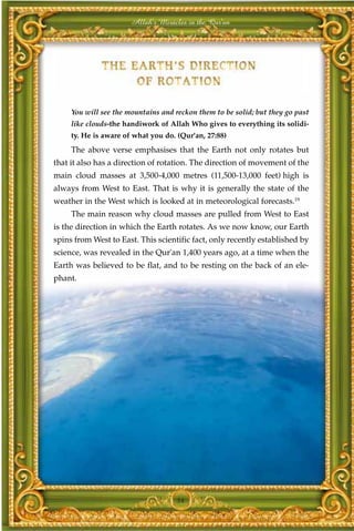 Allah's Miracles in the Qur'an




     You will see the mountains and reckon them to be solid; but they go past
     like clouds-the handiwork of Allah Who gives to everything its solidi-
     ty. He is aware of what you do. (Qur'an, 27:88)
     The above verse emphasises that the Earth not only rotates but
that it also has a direction of rotation. The direction of movement of the
main cloud masses at 3,500-4,000 metres (11,500-13,000 feet) high is
always from West to East. That is why it is generally the state of the
weather in the West which is looked at in meteorological forecasts.19
     The main reason why cloud masses are pulled from West to East
is the direction in which the Earth rotates. As we now know, our Earth
spins from West to East. This scientific fact, only recently established by
science, was revealed in the Qur'an 1,400 years ago, at a time when the
Earth was believed to be flat, and to be resting on the back of an ele-
phant.




                                    54
 