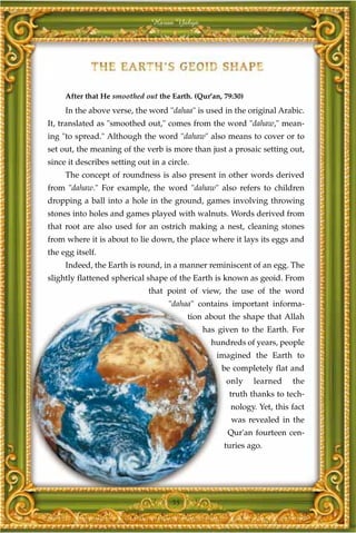 Harun Yahya




     After that He smoothed out the Earth. (Qur'an, 79:30)
     In the above verse, the word "dahaa" is used in the original Arabic.
It, translated as "smoothed out," comes from the word "dahaw," mean-
ing "to spread." Although the word "dahaw" also means to cover or to
set out, the meaning of the verb is more than just a prosaic setting out,
since it describes setting out in a circle.
     The concept of roundness is also present in other words derived
from "dahaw." For example, the word "dahaw" also refers to children
dropping a ball into a hole in the ground, games involving throwing
stones into holes and games played with walnuts. Words derived from
that root are also used for an ostrich making a nest, cleaning stones
from where it is about to lie down, the place where it lays its eggs and
the egg itself.
     Indeed, the Earth is round, in a manner reminiscent of an egg. The
slightly flattened spherical shape of the Earth is known as geoid. From
                              that point of view, the use of the word
                                    "dahaa" contains important informa-
                                          tion about the shape that Allah
                                              has given to the Earth. For
                                                hundreds of years, people
                                                  imagined the Earth to
                                                   be completely flat and
                                                    only     learned    the
                                                     truth thanks to tech-
                                                      nology. Yet, this fact
                                                      was revealed in the
                                                     Qur'an fourteen cen-
                                                    turies ago.




                                     55
 
