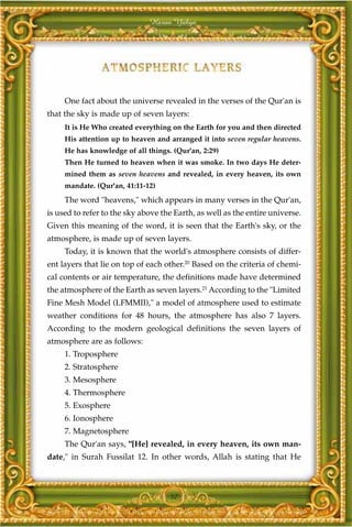 Harun Yahya




     One fact about the universe revealed in the verses of the Qur'an is
that the sky is made up of seven layers:
     It is He Who created everything on the Earth for you and then directed
     His attention up to heaven and arranged it into seven regular heavens.
     He has knowledge of all things. (Qur'an, 2:29)
     Then He turned to heaven when it was smoke. In two days He deter-
     mined them as seven heavens and revealed, in every heaven, its own
     mandate. (Qur'an, 41:11-12)
     The word "heavens," which appears in many verses in the Qur'an,
is used to refer to the sky above the Earth, as well as the entire universe.
Given this meaning of the word, it is seen that the Earth's sky, or the
atmosphere, is made up of seven layers.
     Today, it is known that the world's atmosphere consists of differ-
ent layers that lie on top of each other.20 Based on the criteria of chemi-
cal contents or air temperature, the definitions made have determined
the atmosphere of the Earth as seven layers.21 According to the "Limited
Fine Mesh Model (LFMMII)," a model of atmosphere used to estimate
weather conditions for 48 hours, the atmosphere has also 7 layers.
According to the modern geological definitions the seven layers of
atmosphere are as follows:
     1. Troposphere
     2. Stratosphere
     3. Mesosphere
     4. Thermosphere
     5. Exosphere
     6. Ionosphere
     7. Magnetosphere
     The Qur'an says, "[He] revealed, in every heaven, its own man-
date," in Surah Fussilat 12. In other words, Allah is stating that He



                                    57
 