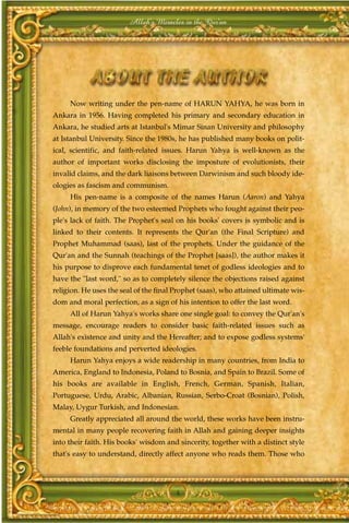 Allah's Miracles in the Qur'an




     Now writing under the pen-name of HARUN YAHYA, he was born in
Ankara in 1956. Having completed his primary and secondary education in
Ankara, he studied arts at Istanbul's Mimar Sinan University and philosophy
at Istanbul University. Since the 1980s, he has published many books on polit-
ical, scientific, and faith-related issues. Harun Yahya is well-known as the
author of important works disclosing the imposture of evolutionists, their
invalid claims, and the dark liaisons between Darwinism and such bloody ide-
ologies as fascism and communism.
     His pen-name is a composite of the names Harun (Aaron) and Yahya
(John), in memory of the two esteemed Prophets who fought against their peo-
ple's lack of faith. The Prophet's seal on his books' covers is symbolic and is
linked to their contents. It represents the Qur'an (the Final Scripture) and
Prophet Muhammad (saas), last of the prophets. Under the guidance of the
Qur'an and the Sunnah (teachings of the Prophet [saas]), the author makes it
his purpose to disprove each fundamental tenet of godless ideologies and to
have the "last word," so as to completely silence the objections raised against
religion. He uses the seal of the final Prophet (saas), who attained ultimate wis-
dom and moral perfection, as a sign of his intention to offer the last word.
     All of Harun Yahya's works share one single goal: to convey the Qur'an's
message, encourage readers to consider basic faith-related issues such as
Allah's existence and unity and the Hereafter; and to expose godless systems'
feeble foundations and perverted ideologies.
     Harun Yahya enjoys a wide readership in many countries, from India to
America, England to Indonesia, Poland to Bosnia, and Spain to Brazil. Some of
his books are available in English, French, German, Spanish, Italian,
Portuguese, Urdu, Arabic, Albanian, Russian, Serbo-Croat (Bosnian), Polish,
Malay, Uygur Turkish, and Indonesian.
     Greatly appreciated all around the world, these works have been instru-
mental in many people recovering faith in Allah and gaining deeper insights
into their faith. His books' wisdom and sincerity, together with a distinct style
that's easy to understand, directly affect anyone who reads them. Those who




                                        4
 