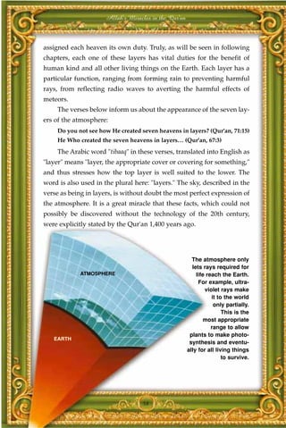 Allah's Miracles in the Qur'an



assigned each heaven its own duty. Truly, as will be seen in following
chapters, each one of these layers has vital duties for the benefit of
human kind and all other living things on the Earth. Each layer has a
particular function, ranging from forming rain to preventing harmful
rays, from reflecting radio waves to averting the harmful effects of
meteors.
     The verses below inform us about the appearance of the seven lay-
ers of the atmosphere:
     Do you not see how He created seven heavens in layers? (Qur'an, 71:15)
     He Who created the seven heavens in layers… (Qur'an, 67:3)
     The Arabic word "tibaaq" in these verses, translated into English as
"layer" means "layer, the appropriate cover or covering for something,"
and thus stresses how the top layer is well suited to the lower. The
word is also used in the plural here: "layers." The sky, described in the
verse as being in layers, is without doubt the most perfect expression of
the atmosphere. It is a great miracle that these facts, which could not
possibly be discovered without the technology of the 20th century,
were explicitly stated by the Qur'an 1,400 years ago.




                                                         The atmosphere only
                                                         lets rays required for
             ATMOSPHERE                                    life reach the Earth.
                                                            For example, ultra-
                                                               violet rays make
                                                                  it to the world
                                                                   only partially.
                                                                       This is the
                                                               most appropriate
                                                                  range to allow
                                                        plants to make photo-
   EARTH
                                                        synthesis and eventu-
                                                       ally for all living things
                                                                       to survive.




                                    58
 